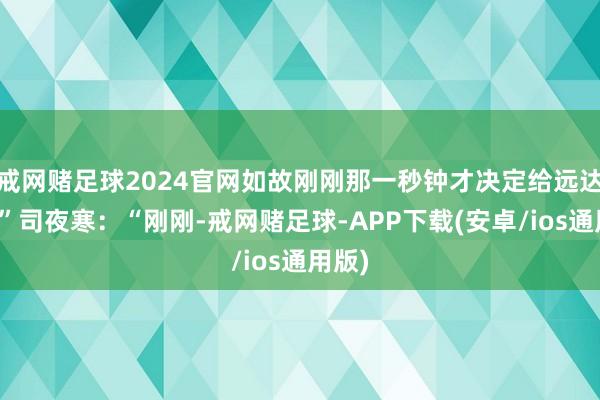 戒网赌足球2024官网如故刚刚那一秒钟才决定给远达的？”司夜寒：“刚刚-戒网赌足球-APP下载(安卓/ios通用版)