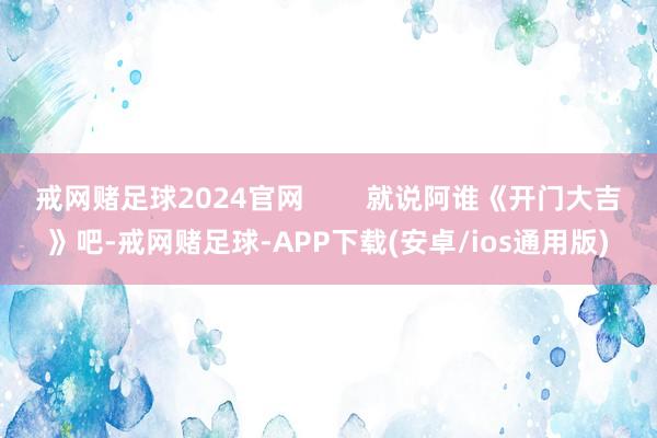 戒网赌足球2024官网        就说阿谁《开门大吉》吧-戒网赌足球-APP下载(安卓/ios通用版)