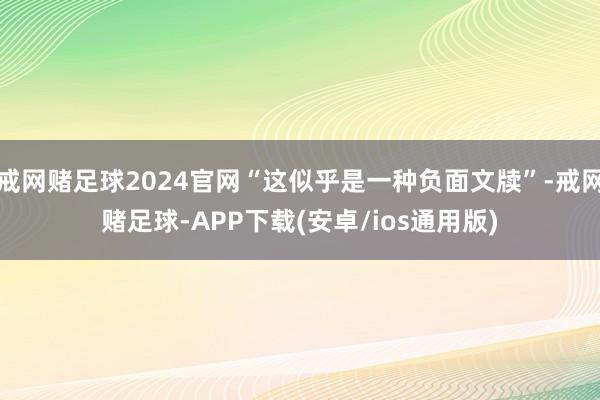 戒网赌足球2024官网“这似乎是一种负面文牍”-戒网赌足球-APP下载(安卓/ios通用版)