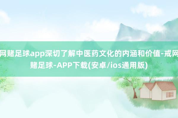 网赌足球app深切了解中医药文化的内涵和价值-戒网赌足球-APP下载(安卓/ios通用版)