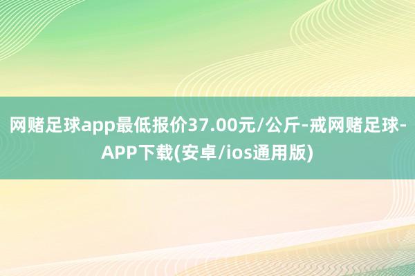 网赌足球app最低报价37.00元/公斤-戒网赌足球-APP下载(安卓/ios通用版)