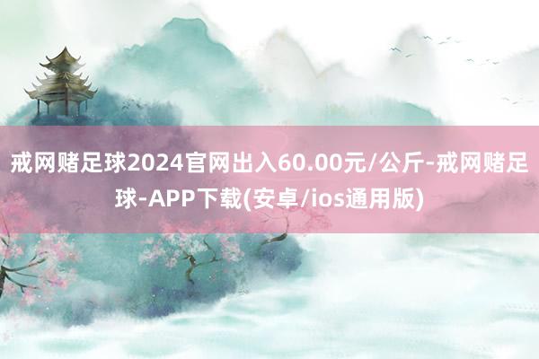 戒网赌足球2024官网出入60.00元/公斤-戒网赌足球-APP下载(安卓/ios通用版)