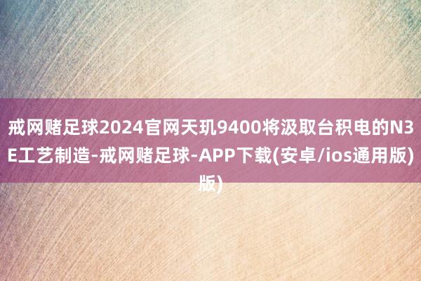 戒网赌足球2024官网天玑9400将汲取台积电的N3E工艺制造-戒网赌足球-APP下载(安卓/ios通用版)