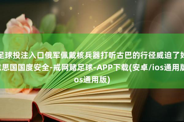 足球投注入口俄军佩戴核兵器打听古巴的行径威迫了好意思国国度安全-戒网赌足球-APP下载(安卓/ios通用版)