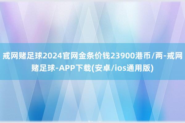 戒网赌足球2024官网金条价钱23900港币/两-戒网赌足球-APP下载(安卓/ios通用版)