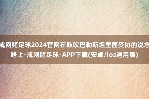 戒网赌足球2024官网在鼓吹巴勒斯坦里面妥协的说念路上-戒网赌足球-APP下载(安卓/ios通用版)