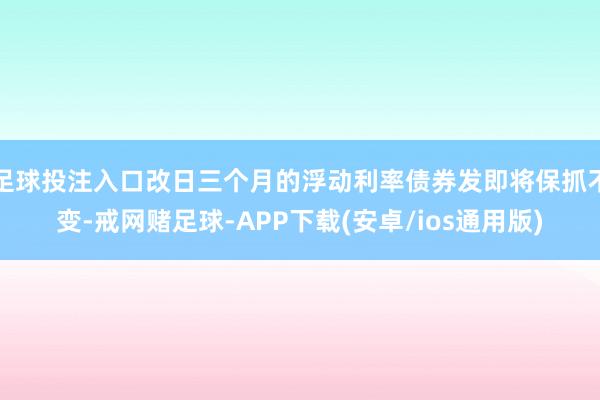 足球投注入口改日三个月的浮动利率债券发即将保抓不变-戒网赌足球-APP下载(安卓/ios通用版)