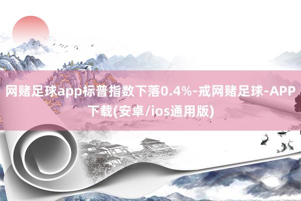 网赌足球app标普指数下落0.4%-戒网赌足球-APP下载(安卓/ios通用版)