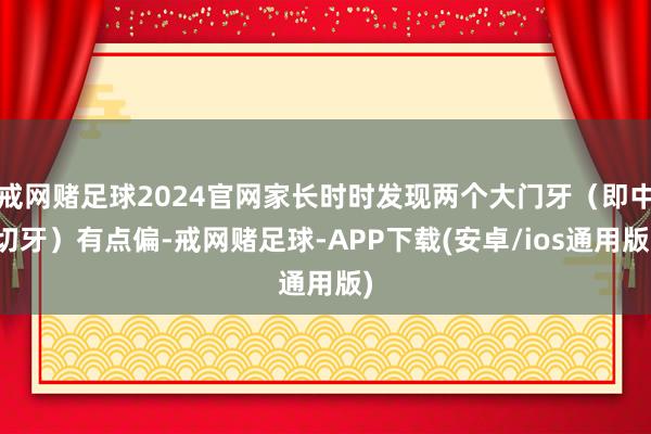 戒网赌足球2024官网家长时时发现两个大门牙（即中切牙）有点偏-戒网赌足球-APP下载(安卓/ios通用版)