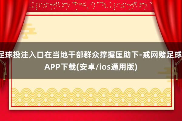 足球投注入口在当地干部群众撑握匡助下-戒网赌足球-APP下载(安卓/ios通用版)