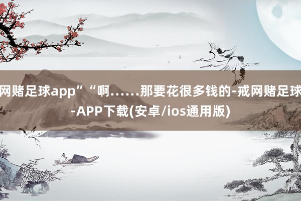 网赌足球app”“啊……那要花很多钱的-戒网赌足球-APP下载(安卓/ios通用版)