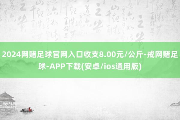 2024网赌足球官网入口收支8.00元/公斤-戒网赌足球-APP下载(安卓/ios通用版)