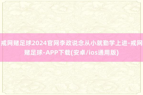 戒网赌足球2024官网李政说念从小就勤学上进-戒网赌足球-APP下载(安卓/ios通用版)