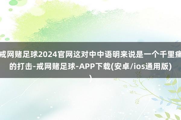 戒网赌足球2024官网这对中中语明来说是一个千里痛的打击-戒网赌足球-APP下载(安卓/ios通用版)