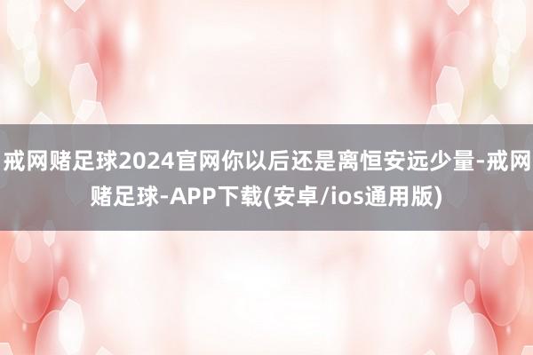 戒网赌足球2024官网你以后还是离恒安远少量-戒网赌足球-APP下载(安卓/ios通用版)