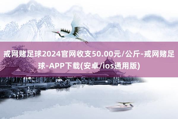 戒网赌足球2024官网收支50.00元/公斤-戒网赌足球-APP下载(安卓/ios通用版)