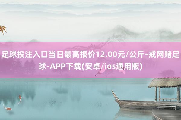 足球投注入口当日最高报价12.00元/公斤-戒网赌足球-APP下载(安卓/ios通用版)