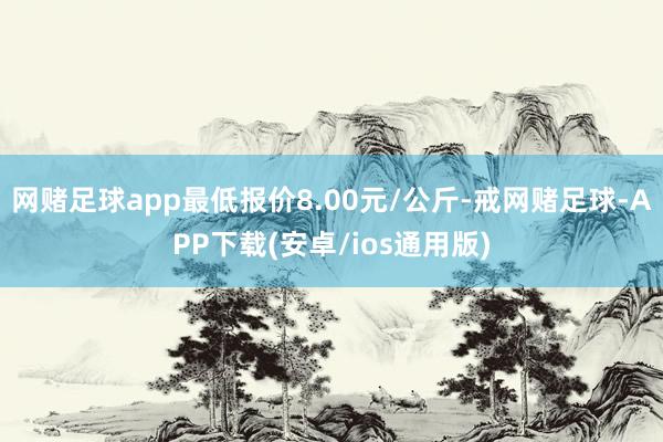 网赌足球app最低报价8.00元/公斤-戒网赌足球-APP下载(安卓/ios通用版)