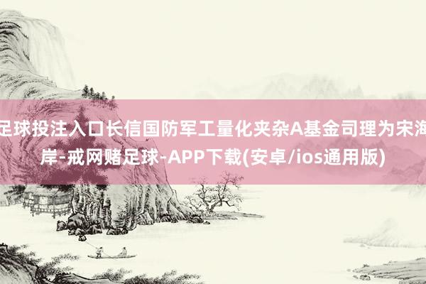 足球投注入口长信国防军工量化夹杂A基金司理为宋海岸-戒网赌足球-APP下载(安卓/ios通用版)