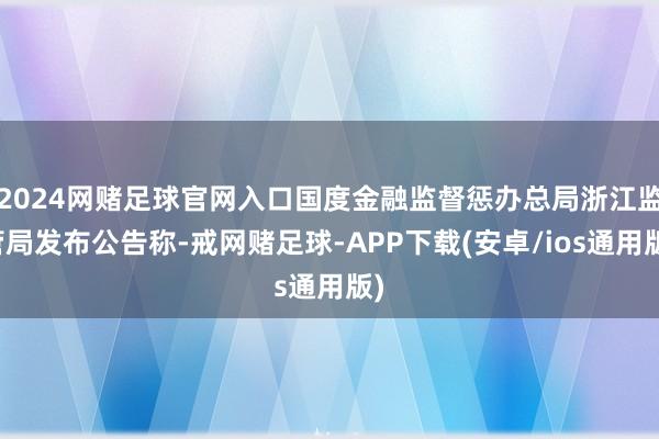 2024网赌足球官网入口国度金融监督惩办总局浙江监管局发布公告称-戒网赌足球-APP下载(安卓/ios通用版)