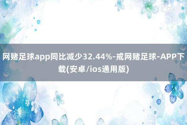 网赌足球app同比减少32.44%-戒网赌足球-APP下载(安卓/ios通用版)