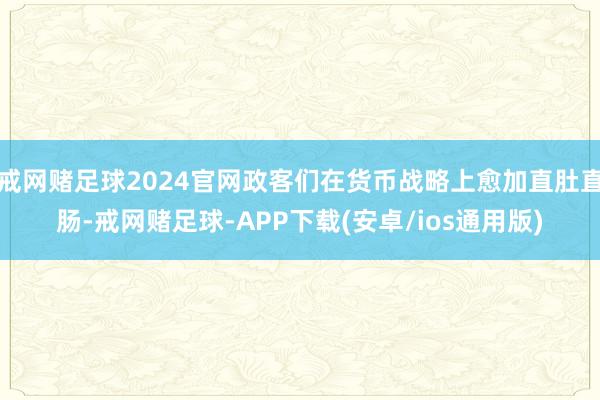 戒网赌足球2024官网政客们在货币战略上愈加直肚直肠-戒网赌足球-APP下载(安卓/ios通用版)