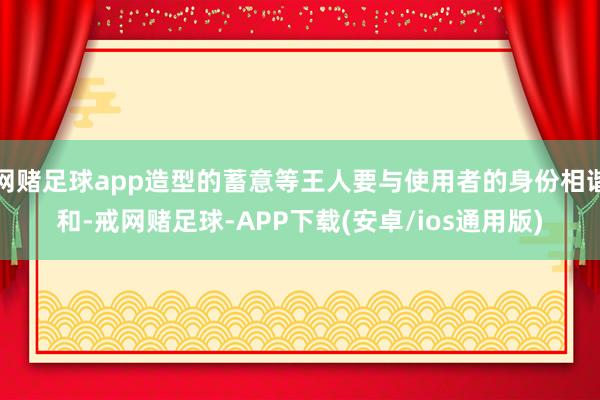 网赌足球app造型的蓄意等王人要与使用者的身份相谐和-戒网赌足球-APP下载(安卓/ios通用版)