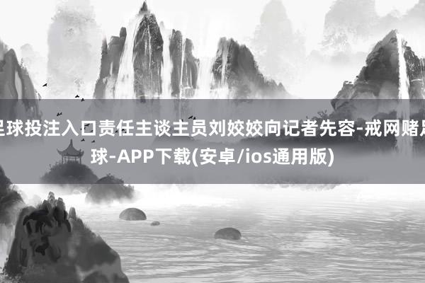 足球投注入口责任主谈主员刘姣姣向记者先容-戒网赌足球-APP下载(安卓/ios通用版)