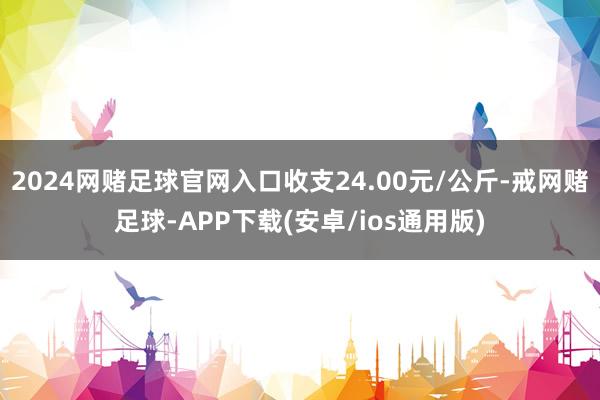 2024网赌足球官网入口收支24.00元/公斤-戒网赌足球-APP下载(安卓/ios通用版)