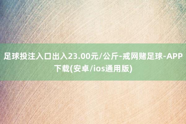 足球投注入口出入23.00元/公斤-戒网赌足球-APP下载(安卓/ios通用版)