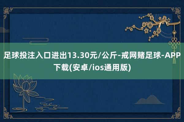 足球投注入口进出13.30元/公斤-戒网赌足球-APP下载(安卓/ios通用版)