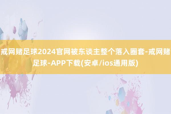 戒网赌足球2024官网被东谈主整个落入圈套-戒网赌足球-APP下载(安卓/ios通用版)