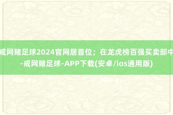 戒网赌足球2024官网居首位；在龙虎榜百强买卖部中-戒网赌足球-APP下载(安卓/ios通用版)