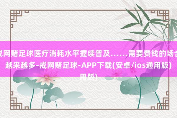 戒网赌足球医疗消耗水平握续普及……需要费钱的场合越来越多-戒网赌足球-APP下载(安卓/ios通用版)