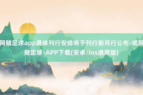 网赌足球app具体刊行安排将于刊行前另行公布-戒网赌足球-APP下载(安卓/ios通用版)