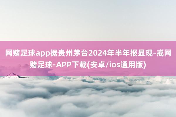 网赌足球app　　据贵州茅台2024年半年报显现-戒网赌足球-APP下载(安卓/ios通用版)