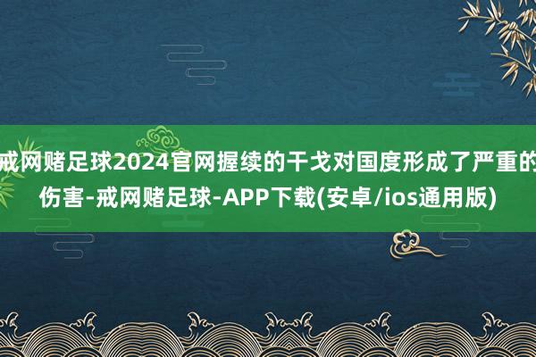 戒网赌足球2024官网握续的干戈对国度形成了严重的伤害-戒网赌足球-APP下载(安卓/ios通用版)